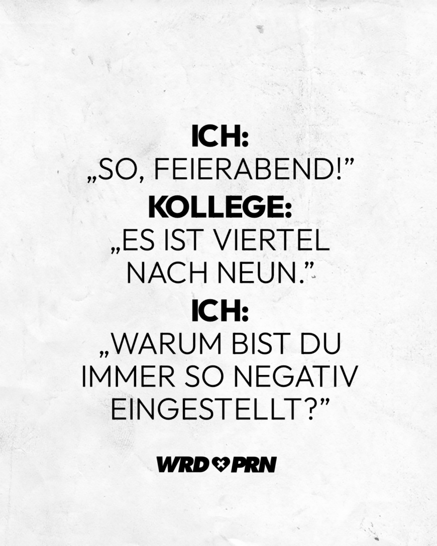 Ich: “So, Feierabend!” Kollege: “Es ist viertel nach neun.” Ich: “Warum bist du immer so negativ eingestellt?”