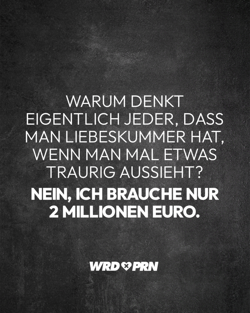 Warum denkt eigentlich jeder, dass man Liebeskummer hat, wenn man mal etwas traurig aussieht? Nein, ich brauche nur 2 Millionen Euro.