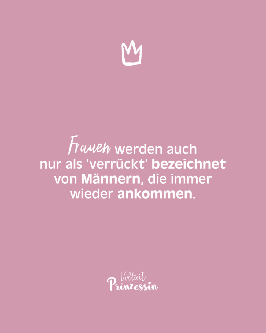 Frauen werden auch nur als ‘verrückt’ bezeichnet von Männern, die immer wieder ankommen.