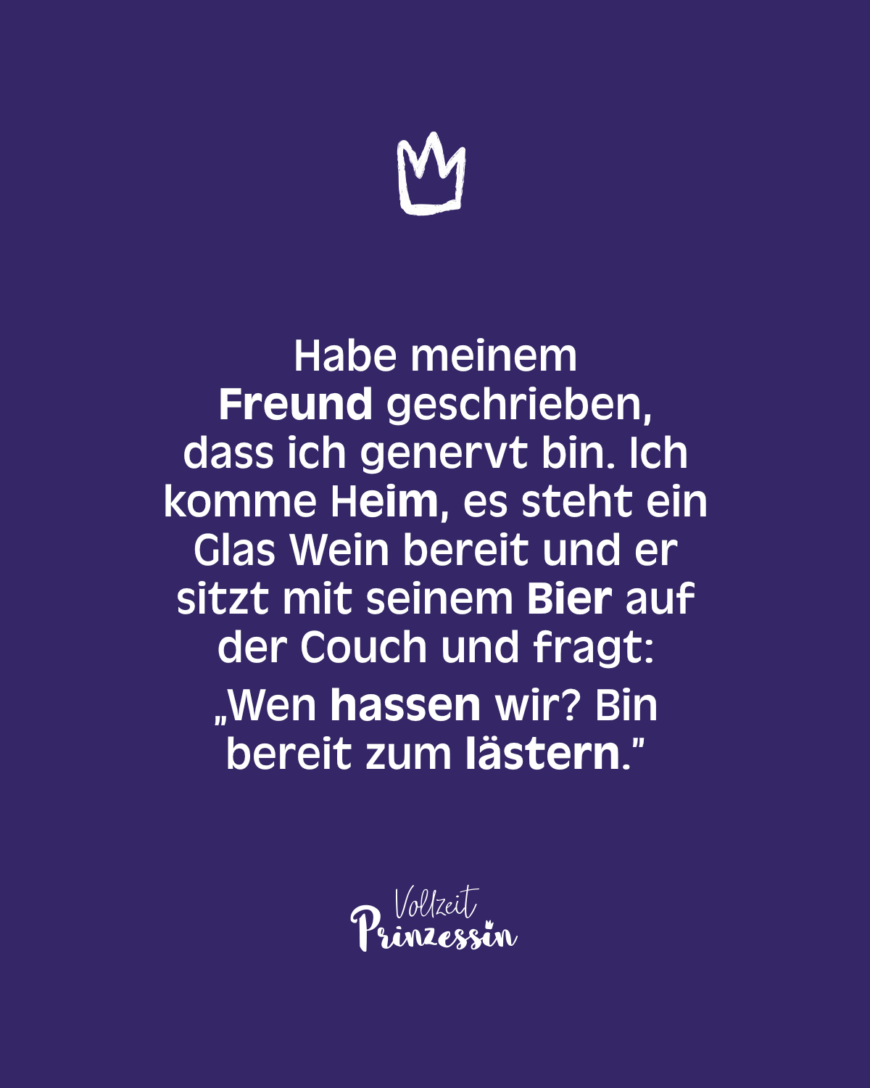 Habe meinem Freund geschrieben, dass ich genervt bin. Ich komme heim, es steht ein Glas Wein bereit und er sitzt mit seinem Bier auf der Couch und fragt: “Wen hassen wir? Bin bereit zum lästern.”