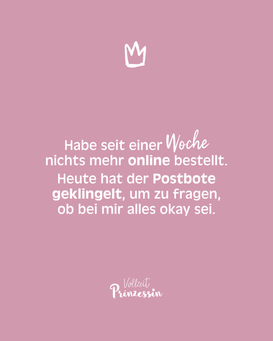 Habe seit einer Woche nichts mehr online bestellt. Heute hat der Postbote geklingelt, um zu fragen, ob bei mir alles okay sei.