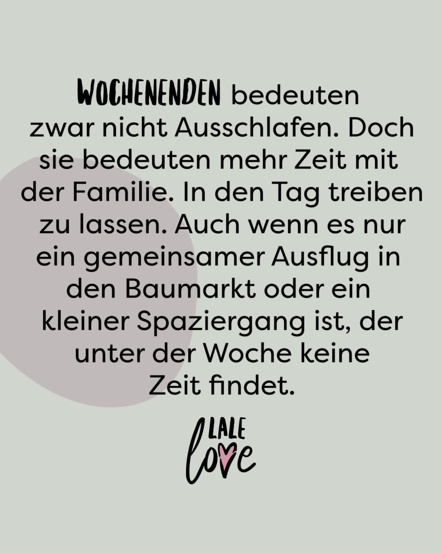 Wochenenden bedeuten zwar nicht Ausschlafen. Doch sie bedeuten mehr Zeit mit der Familie. In den Tag treiben zu lassen. Auch wenn es nur ein gemeinsamer Ausflug in den Baumarkt oder ein kleiner Spaziergang ist, der unter der Woche keine Zeit findet.