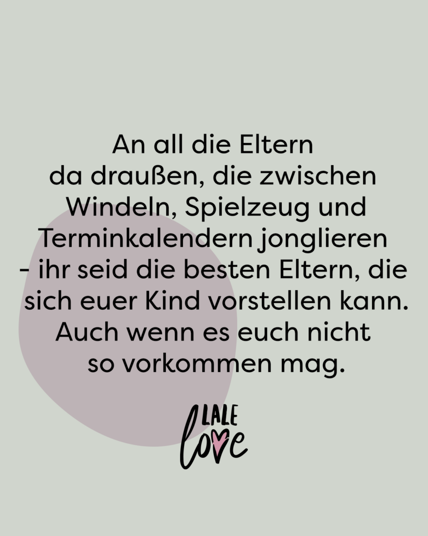 An all die Eltern da draußen, die zwischen Windeln, Spielzeug und Terminkalendern jonglieren - ihr seid die besten Eltern, die sich euer Kind nur vorstellen kann. Auch wenn es euch nicht so vorkommen mag.