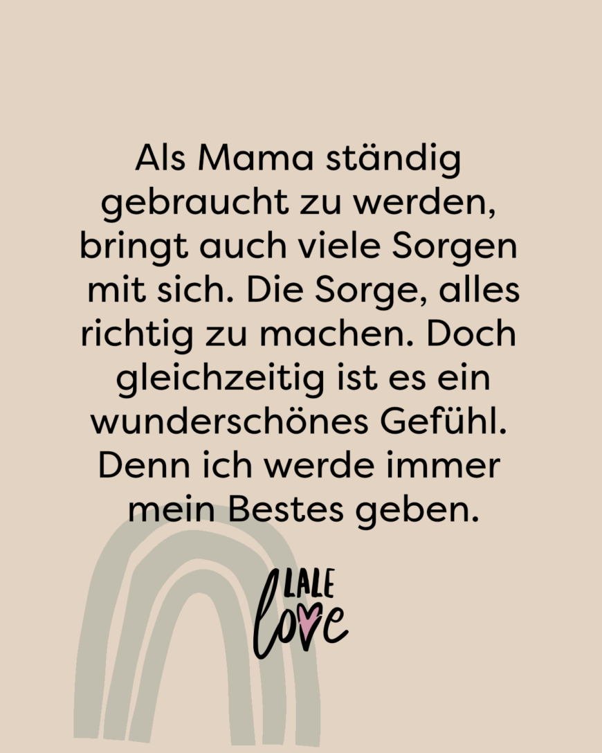 Als Mama ständig gebraucht zu werden, bringt auch viele Sorgen mit sich. Die Sorge, alles richtig zu machen. Doch gleichzeitig ist es ein wunderschönes Gefühl. Denn ich werde immer mein Bestes geben.