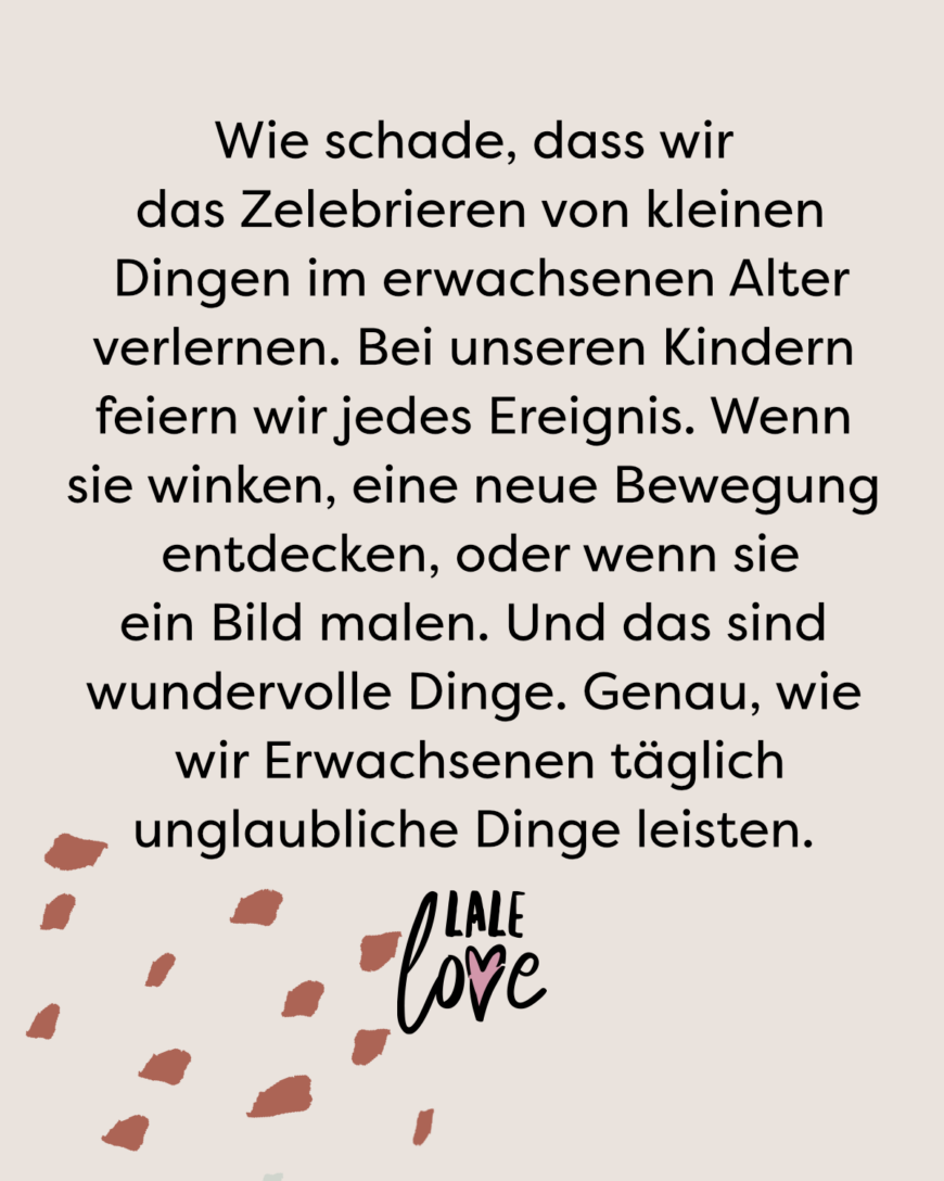 Wie schade, dass wir das Zelebrieren von kleinen Dingen im erwachsenen Alter verlieren. Bei unseren Kindern feiern wir jedes Ereignis. Wenn sie winken, eine neue Bewegung entdecken, oder wenn sie ein Bild malen. Und das sind wundervolle Dinge. Genau, wie wir Erwachsenen auch unglaubliche Dinge leisten.