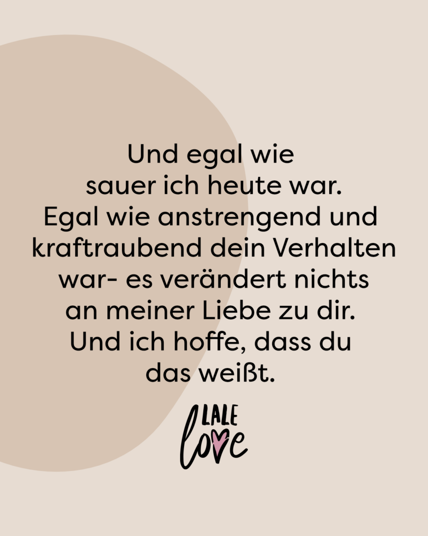 Und egal wie sauer ich heute war. Egal wie anstrengend und kraftraubend dein Verhalten war- es verändert nichts an meiner Liebe zu dir. Und ich hoffe, dass du das weißt.