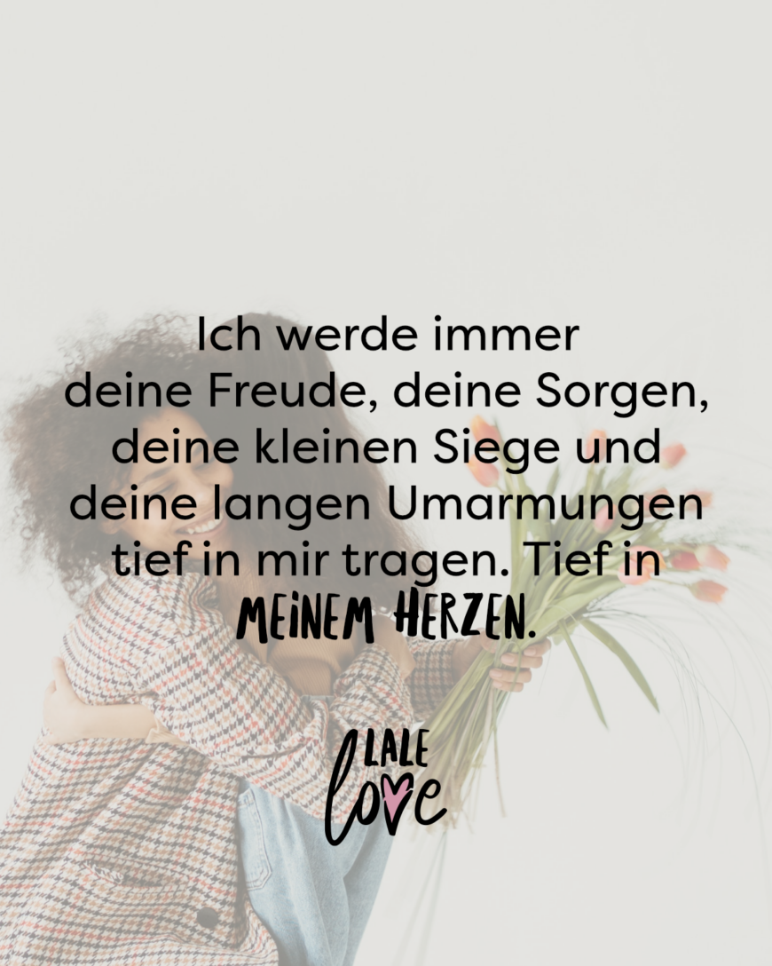 Ich werde immer deine Freude, deine Sorgen, deine kleinen Siege und deine langen Umarmungen tief in mir tragen. Ganz tief in meinem Herzen.