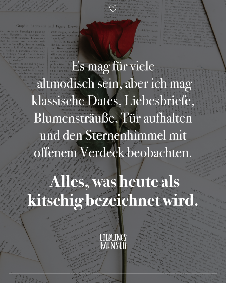 Es mag für viele altmodisch sein, aber ich mag klassische Dates, Liebesbriefe, Blumensträuße, Tür aufhalten und den Sternenhimmel mit offenem Verdeck beobachten. Alles, was heute als kitschig bezeichnet wird.