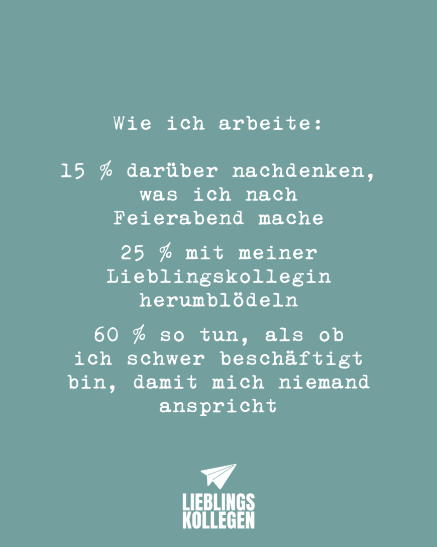 Wie ich arbeite: 15 % darüber nachdenken, was ich nach Feierabend mache 25 % mit meiner Lieblingskollegin herumblödeln 60 % so tun, als ob ich schwer beschäftigt bin, damit mich niemand anspricht