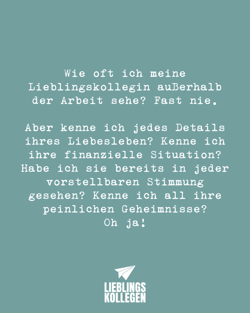 Wie oft ich meine Lieblingskollegin außerhalb der Arbeit sehe? Fast nie. Aber kenne ich jedes Details ihres Liebesleben? Kenne ich ihre finanzielle Situation? Habe ich sie bereits in jeder vorstellbaren Stimmung gesehen? Kenne ich all ihre peinlichen Geheimnisse? Oh ja!