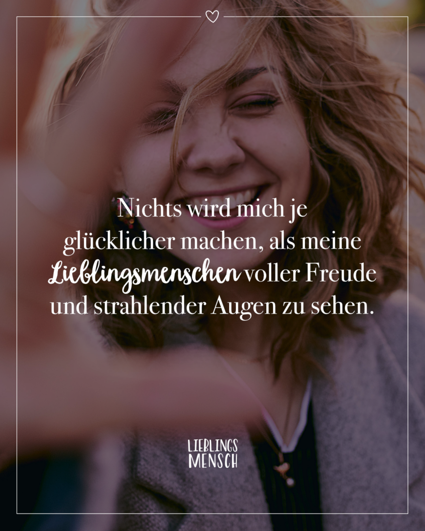 Nichts wird mich je glücklicher machen, als meine Lieblingsmenschen voller Freude und strahlender Augen zu sehen.