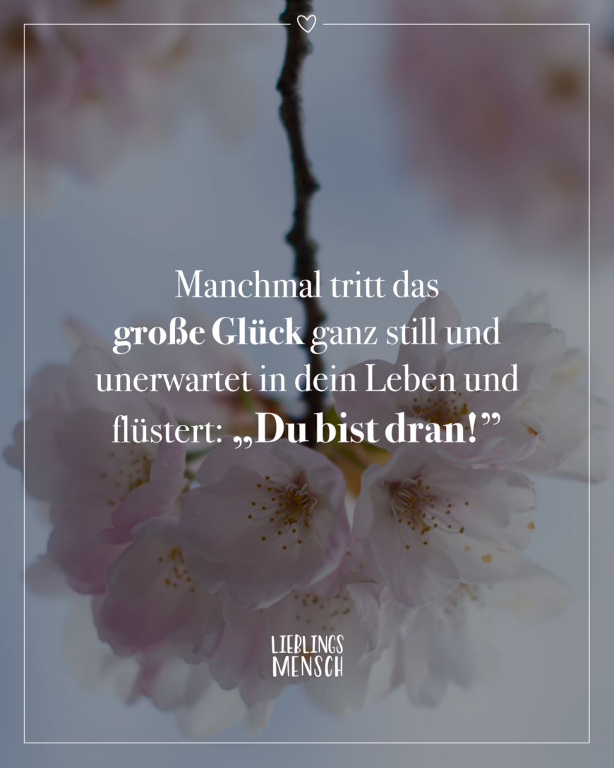 Manchmal tritt das große Glück ganz still und unerwartet in dein Leben und flüstert: “Du bist dran!”