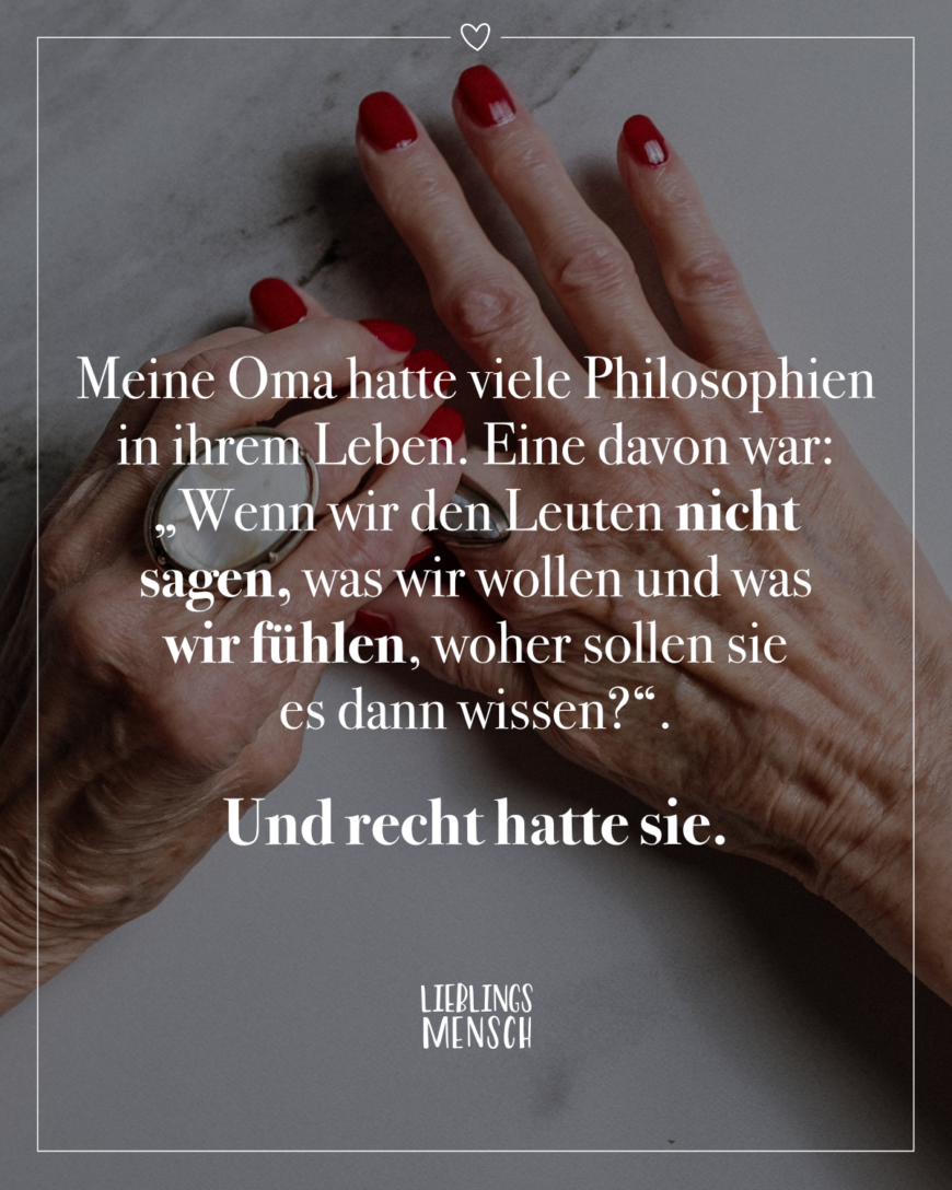 Meine Oma hatte viele Philosophien in ihrem Leben. Eine davon war Wenn wir den Leuten nicht sagen, was wir wollen und was wir fühlen, woher sollen sie es dann wissen?. Und recht hatte sie.