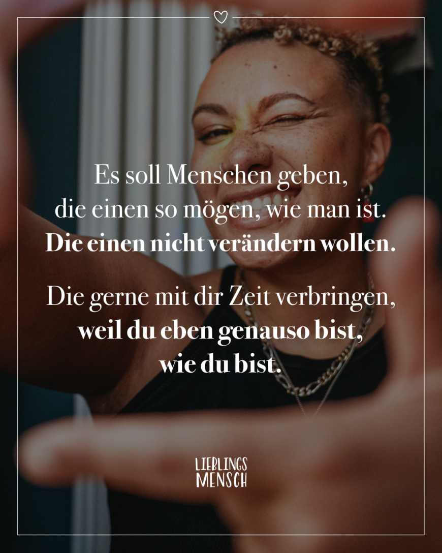 Es soll Menschen geben, die einen so mögen, wie man ist. Die einen nicht verändern wollen. Die gerne mit dir Zeit verbringen, weil du eben genauso bist, wie du bist.