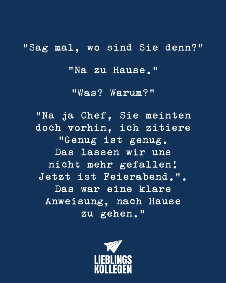 Sag mal, wo sind Sie denn? Na zu Hause. Was? Warum? Na ja Chef, Sie meinten doch vorhin, ich zitiere Genug ist genug. Das lassen wir uns nicht mehr gefallen! Jetzt ist Feierabend.. Das war eine klare Anweisung, nach Hause zu gehen.