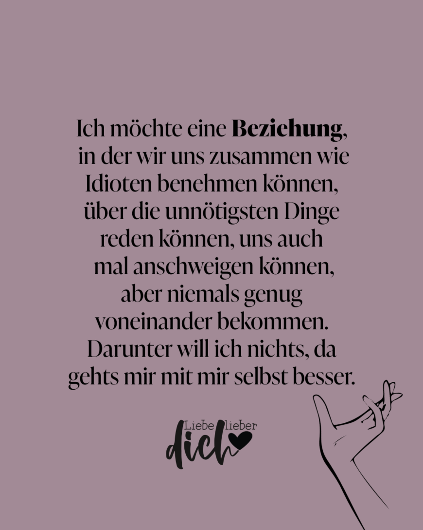 Ich möchte eine Beziehung, in der wir uns zusammen wie Idioten benehmen können, über die unnötigsten Dinge reden können, uns auch mal anschweigen können, aber niemals genug voneinander bekommen. Darunter will ich nichts, da gehts mir mit mir selbst besser. / lila