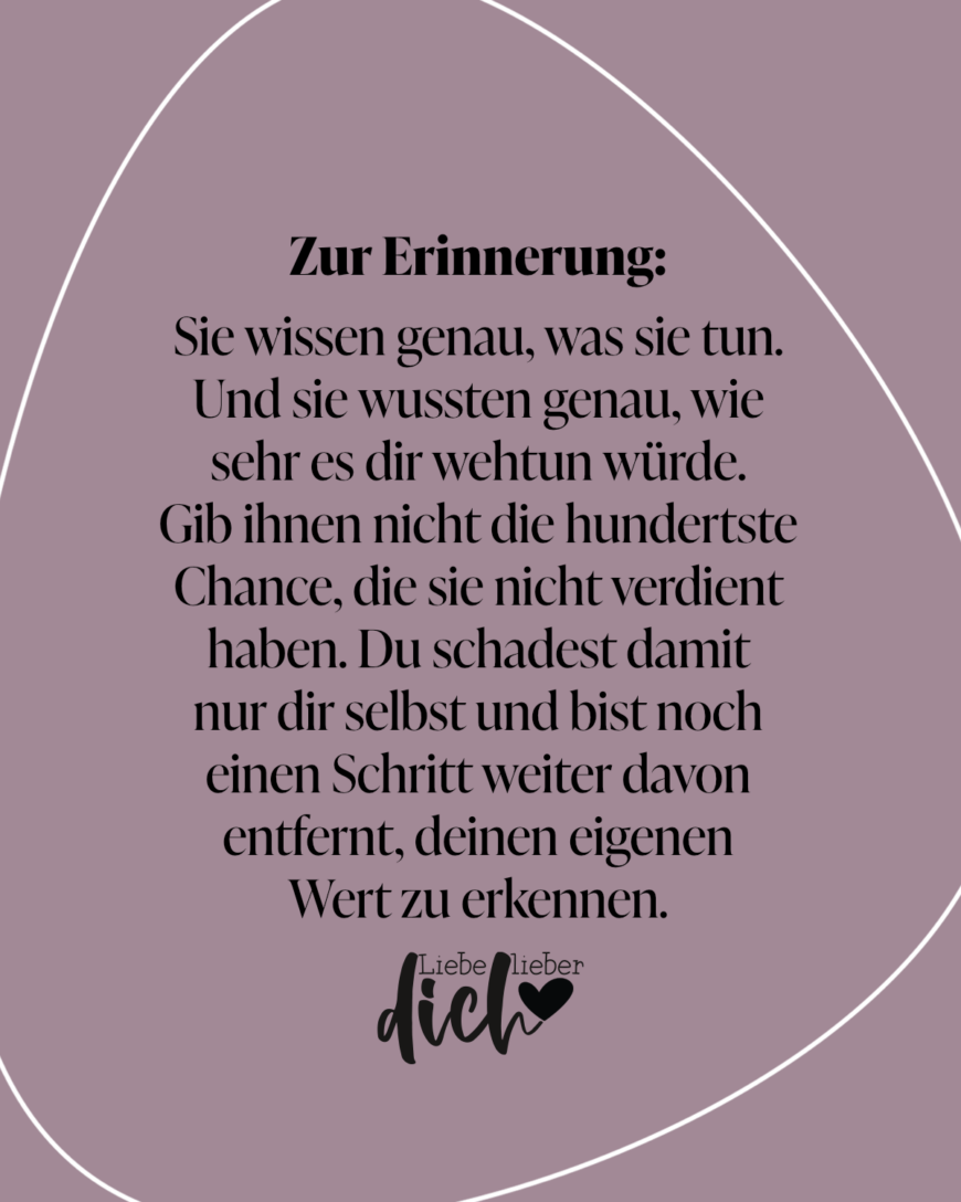 Zur Erinnerung: Sie wissen genau, was sie tun. Und sie wussten genau, wie sehr es dir wehtun würde. Gib ihnen nicht die hundertste Chance, die sie nicht verdient haben. Du schadest damit nur dir selbst und bist noch einen Schritt weiter davon entfernt, deinen eigenen Wert zu erkennen. / lila