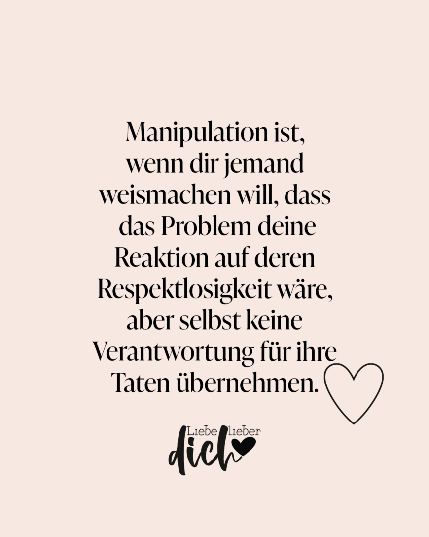 Manipulation ist, wenn dir jemand weismachen will, dass das Problem deine Reaktion auf deren Respektlosigkeit wäre, aber selbst keine Verantwortung für ihre Taten übernehmen. / rosa