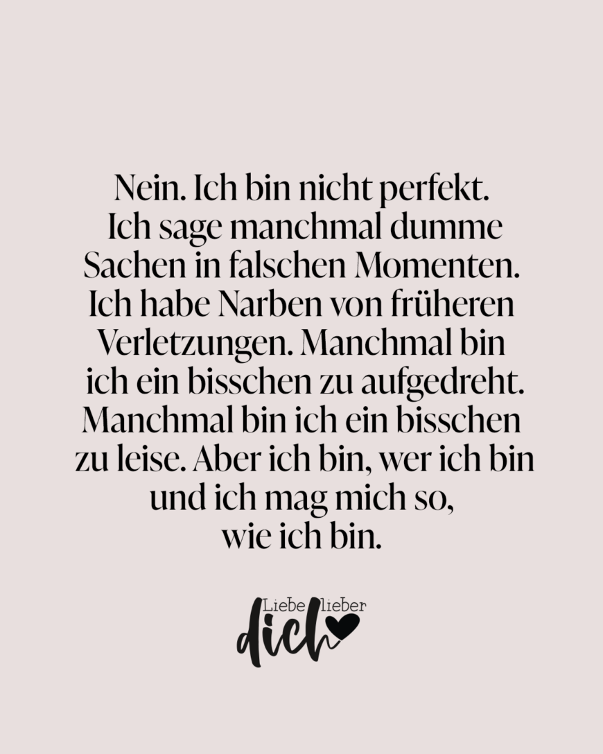 Nein. Ich bin nicht perfekt. Ich sage manchmal dumme Sachen in falschen Momenten. Ich habe Narben von früheren Verletzungen. Manchmal bin ich ein bisschen zu aufgedreht. Manchmal bin ich ein bisschen zu leise. Aber ich bin, wer ich bin und ich mag mich so, wie ich bin. / rosa