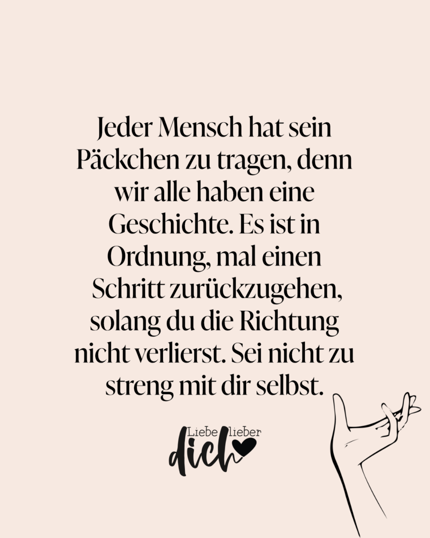 Jeder Mensch hat sein Päckchen zu tragen, denn wir alle haben eine Geschichte. Es ist in Ordnung, mal einen Schritt zurückzugehen, solang du die Richtung nicht verlierst. Sei nicht zu streng mit dir selbst. / rosa