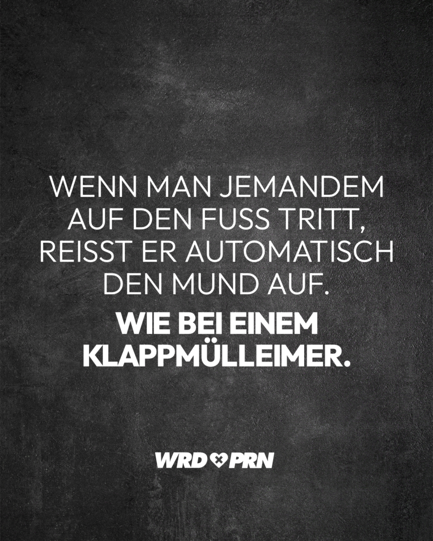 Wenn man jemandem auf den Fuß tritt, reißt er automatisch den Mund auf. Wie bei einem Klappmülleimer.