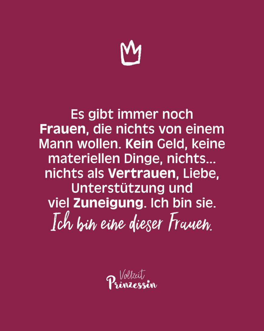 Es gibt immer noch Frauen, die nichts von einem Mann wollen. Kein Geld, keine materialistischen Dinge, nichts... nichts als Vertrauen, Liebe, Unterstützung und viel Zuneigung. Ich bin sie. Ich bin eine dieser Frauen.