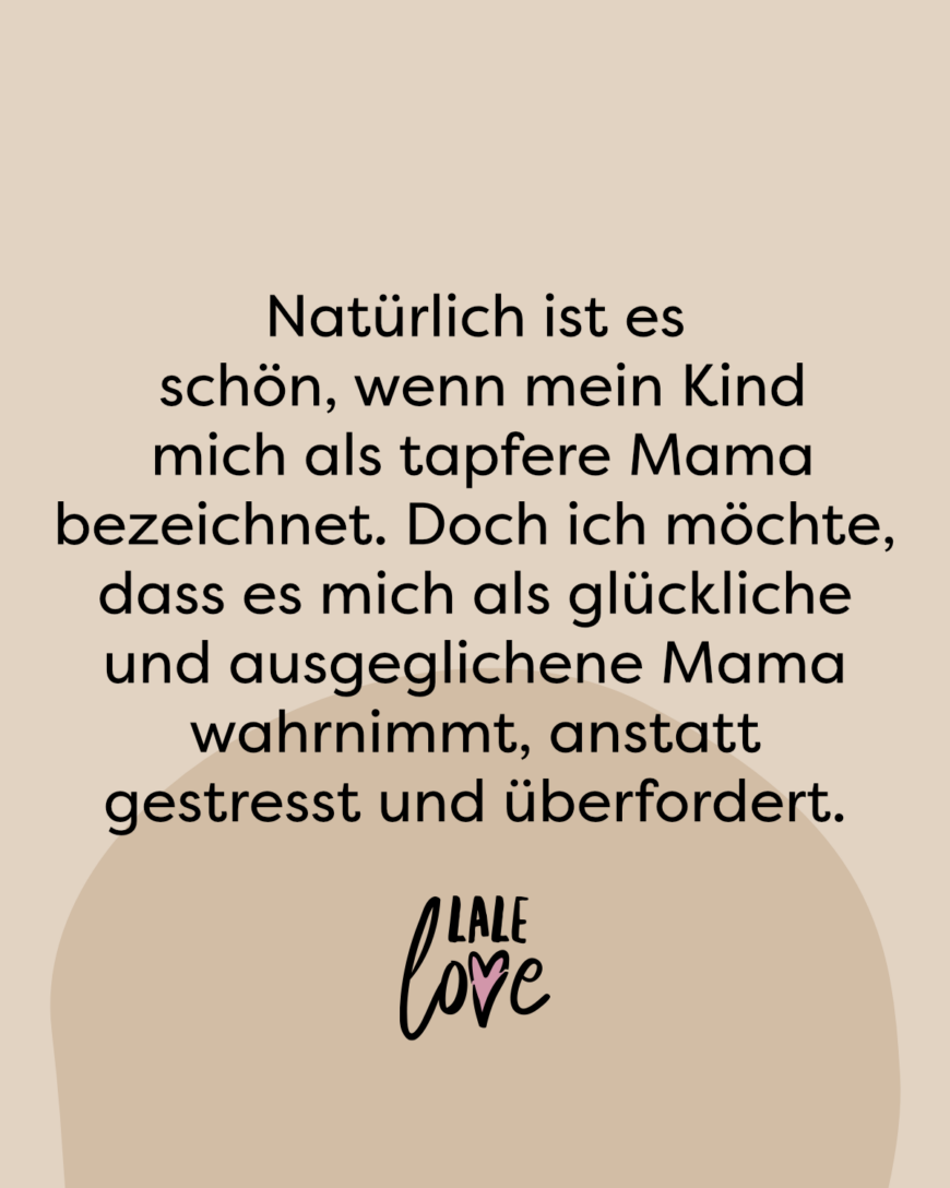 Natürlich ist es schön, wenn mein Kind mich als tapfere Mama bezeichnet. Doch ich möchte, dass es mich als glückliche und ausgeglichene Mama wahrnimmt, anstatt gestresst und überfordert.