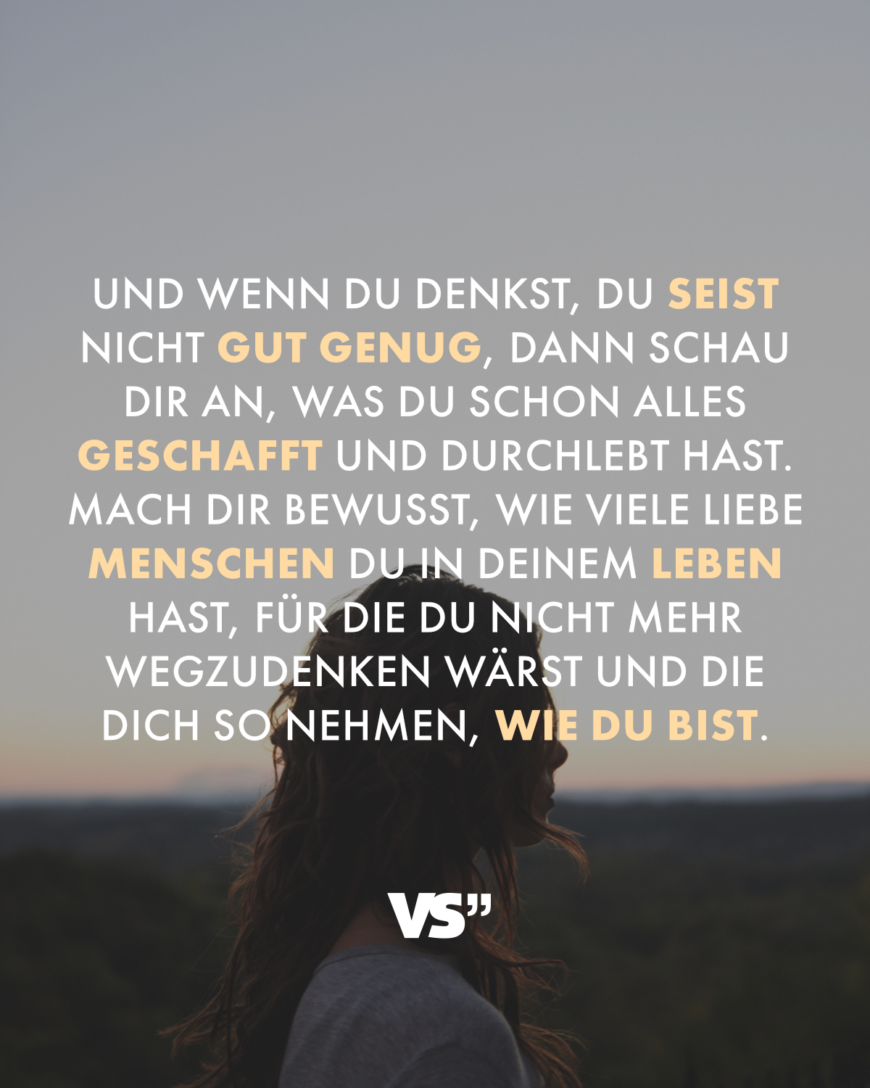 Und wenn du denkst, du seist nicht gut genug, dann schau dir an, was du schon alles geschafft und durchlebt hast. Mach dir bewusst, wie viele liebe Menschen du in deinem Leben hast, für die du nicht mehr wegzudenken wärst und die dich so nehmen, wie du bist.