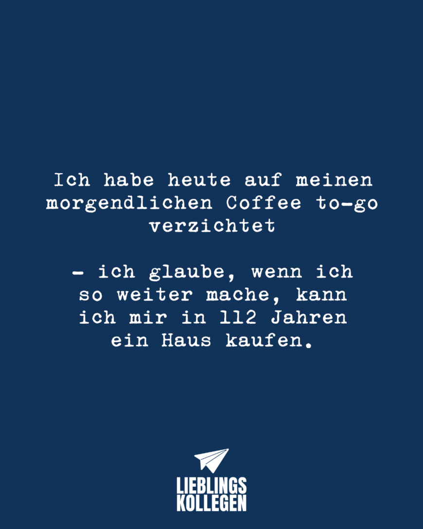 Ich habe heute auf meinen morgendlichen Coffee to-go verzichtet - ich glaube, wenn ich so weiter mache, kann ich mir in 112 Jahren ein Haus kaufen.