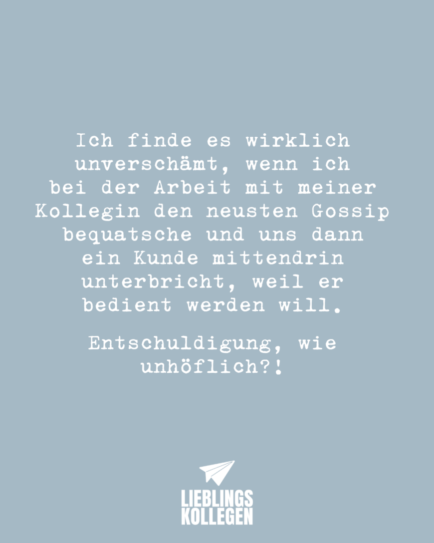 Ich finde es wirklich unverschämt, wenn ich bei der Arbeit mit meiner Kollegin den neusten Gossip bequatsche und uns dann ein Kunde mittendrin unterbricht, weil er bedient werden will. Entschuldigung, wie unhöflich?!