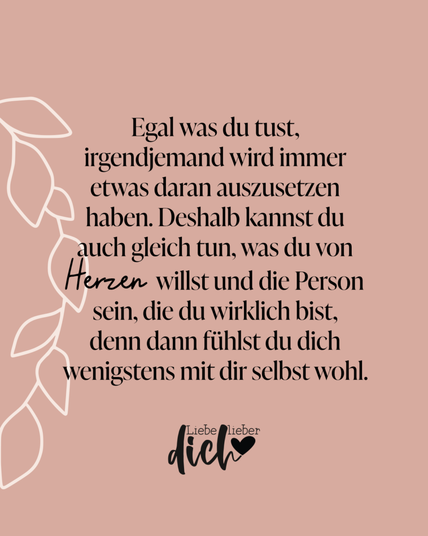 Egal was du tust, irgendjemand wird immer etwas daran auszusetzen haben. Deshalb kannst du auch gleich tun, was du von Herzen willst und die Person sein, die du wirklich bist, denn dann fühlst du dich wenigstens mit dir selbst wohl. / lachs