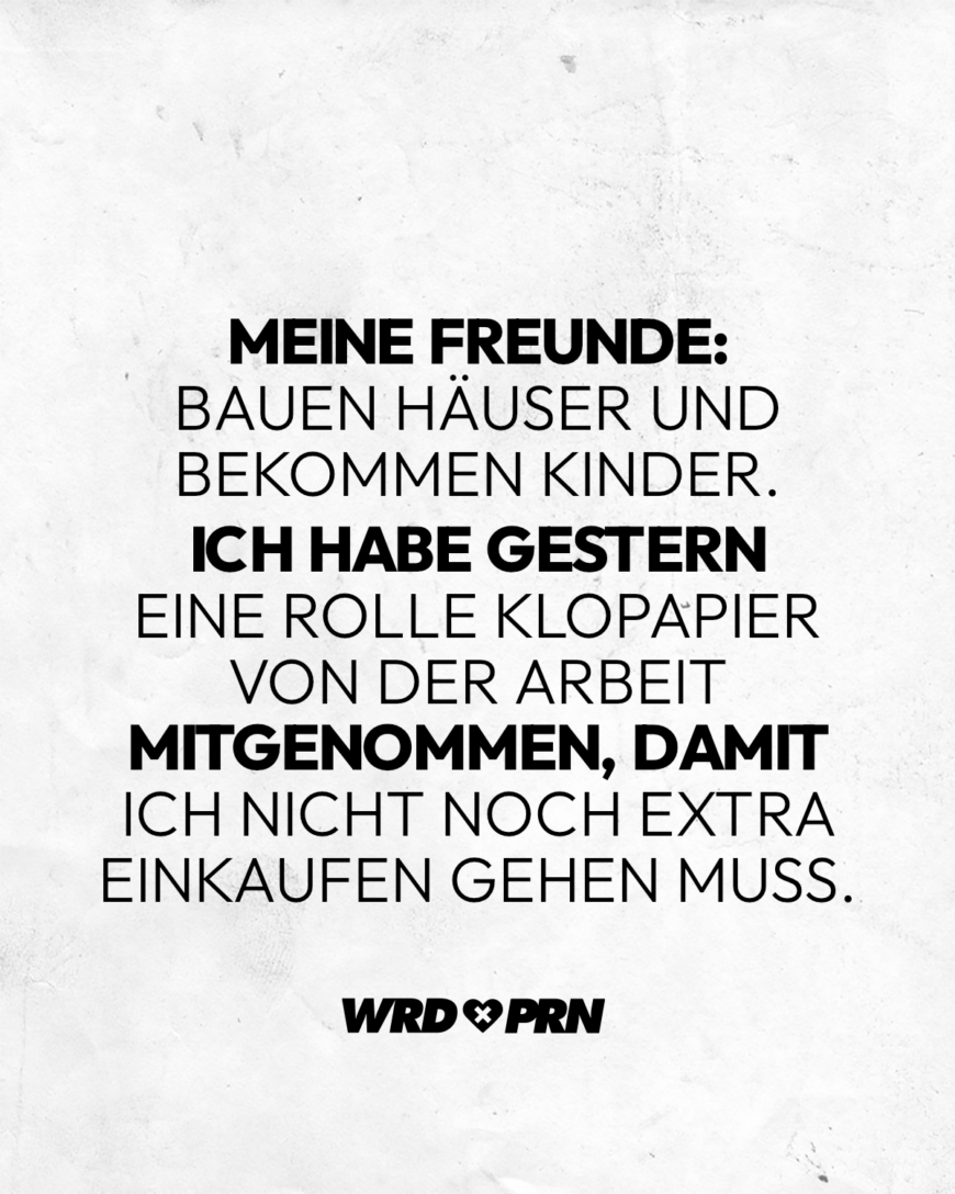 Meine Freunde bauen Häuser und bekommen Kinder. Ich habe gestern eine Klopapierrolle von der Arbeit mitgenommen, damit ich nicht noch extra einkaufen gehen muss.