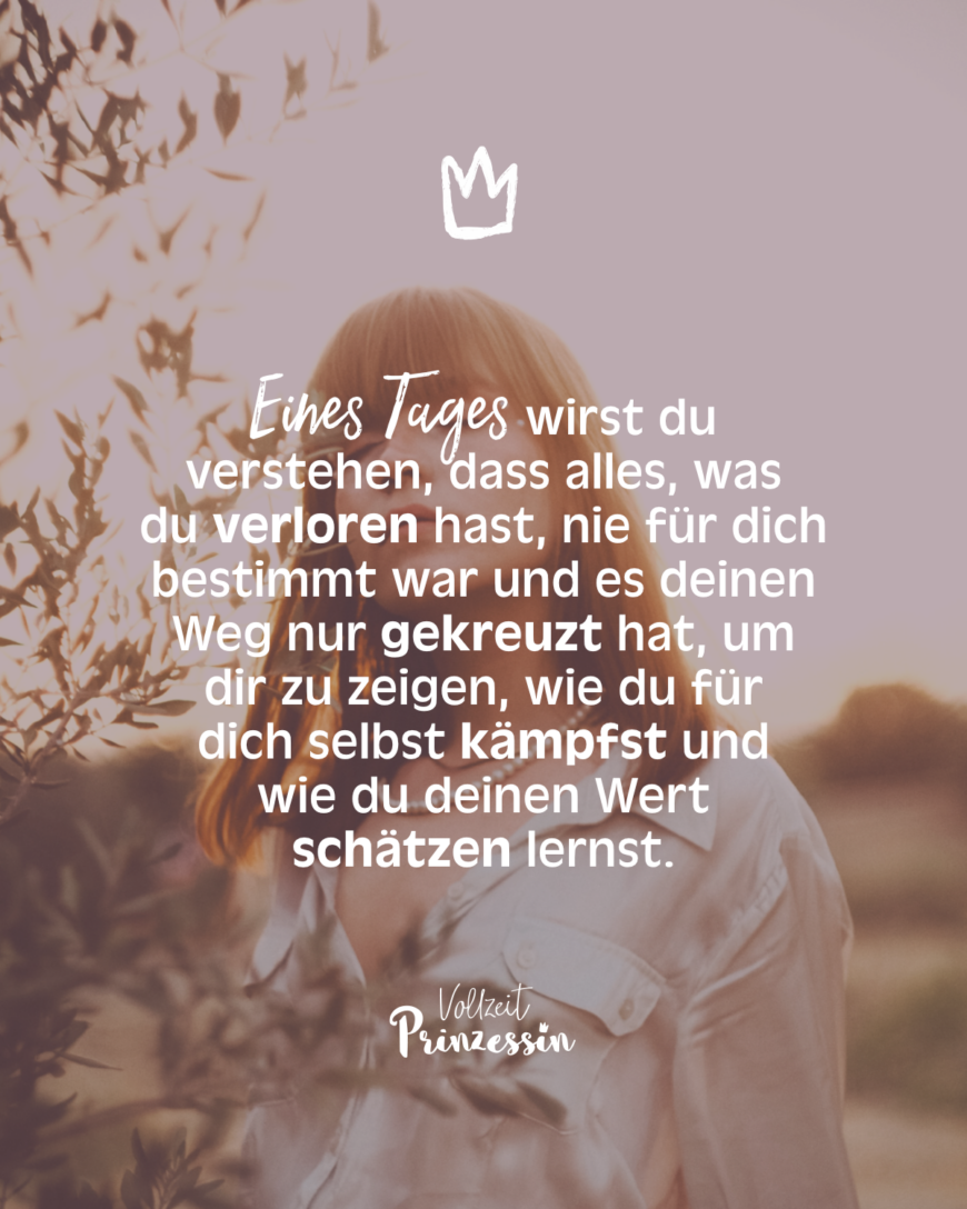 Eines Tages wirst du verstehen, dass alles, was du verloren hast, nie für dich bestimmt war und es deinen Weg nur gekreuzt hat, um dir zu zeigen, wie du für dich selbst kämpfst und wie du deinen Wert schätzen lernst.