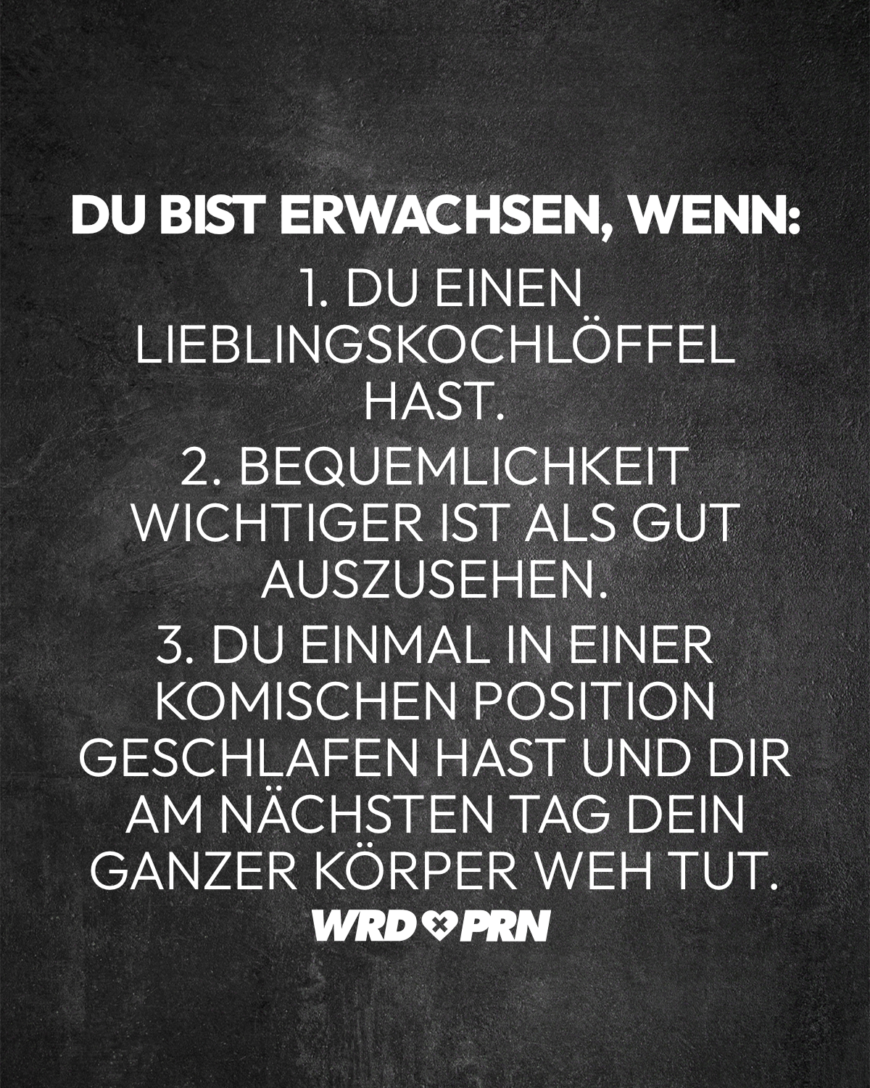 Du bist erwachsen, wenn: 1. Du einen Lieblingskochlöffel hast. 2. Bequemlichkeit wichtiger ist als gut auszusehen. 3. Du einmal in einer komischen Position geschlafen hast und dir am nächsten Tag dein ganzer Körper weh tut.