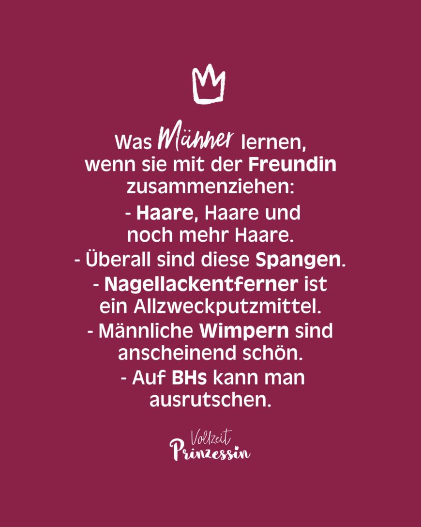 Was Männer lernen, wenn sie mit der Freundin zusammenziehen: - Haare, Haare und noch mehr Haare. - Überall sind diese Spangen. - Nagellackentferner ist ein Allzweckputzmittel. - Männliche Wimpern sind anscheinend schön. - Auf BHs kann man ausrutschen.