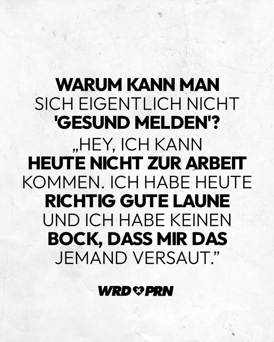 Warum kann man sich eigentlich nicht 'gesund melden'? „Hey, ich kann heute nicht zur Arbeit kommen. Ich habe heute richtig gute Laune und ich habe keinen Bock, dass mir das jemand versaut.”