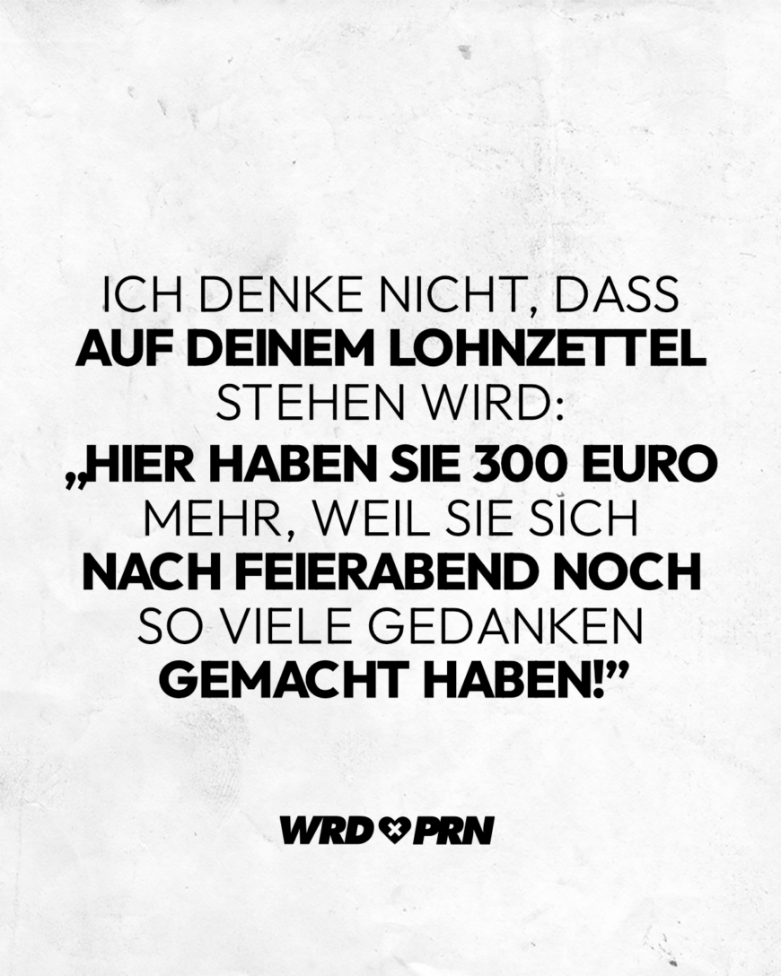 Ich denke nicht, dass auf deinem Lohnzettel stehen wird: „Hier haben sie 300 Euro mehr, weil sie sich nach Feierabend noch so viele Gedanken gemacht haben!”