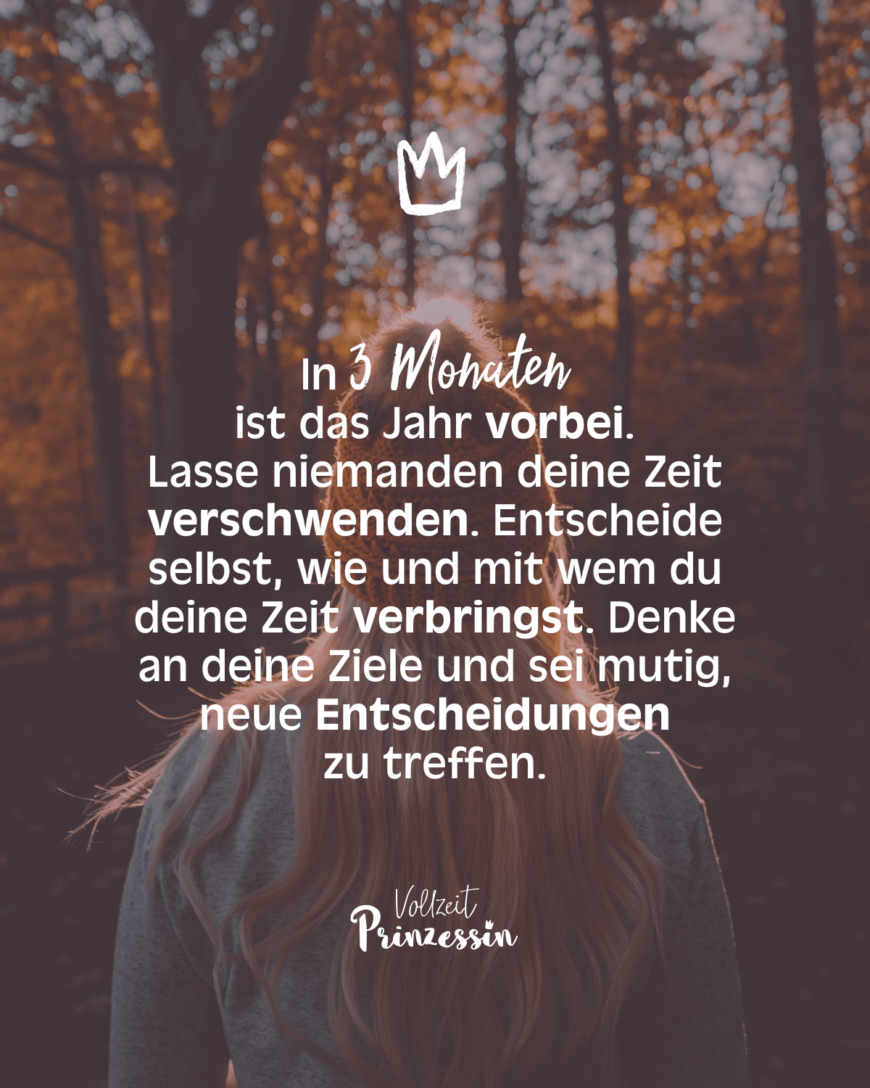 In 3 Monaten ist das Jahr vorbei. Lass niemanden deine Zeit verschwenden. Entscheide selbst, wie und mit wem du deine Zeit verbringst. Denke an deine Ziele und sei mutig, neue Entscheidungen zu treffen.