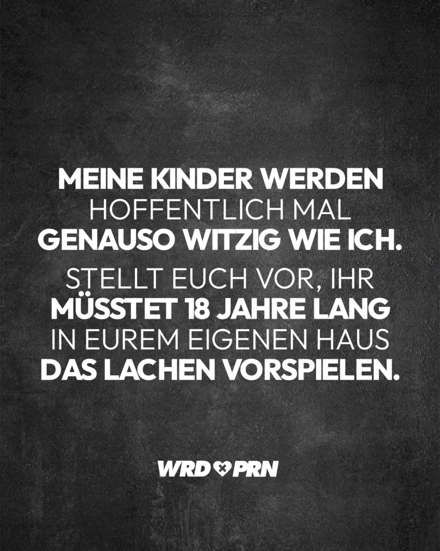 Meine Kinder werden hoffentlich mal genauso witzig wie ich. Stellt euch vor, ihr müsstet 18 Jahre lang in eurem eigenen Haus das Lachen vorspielen.