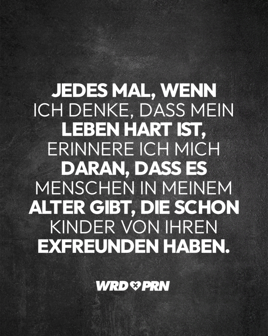 Jedes Mal, wenn ich denke, dass mein Leben hart ist, erinnere ich mich daran, dass es Menschen in meinem Alter gibt, die schon Kinder von ihren Exfreunden haben.