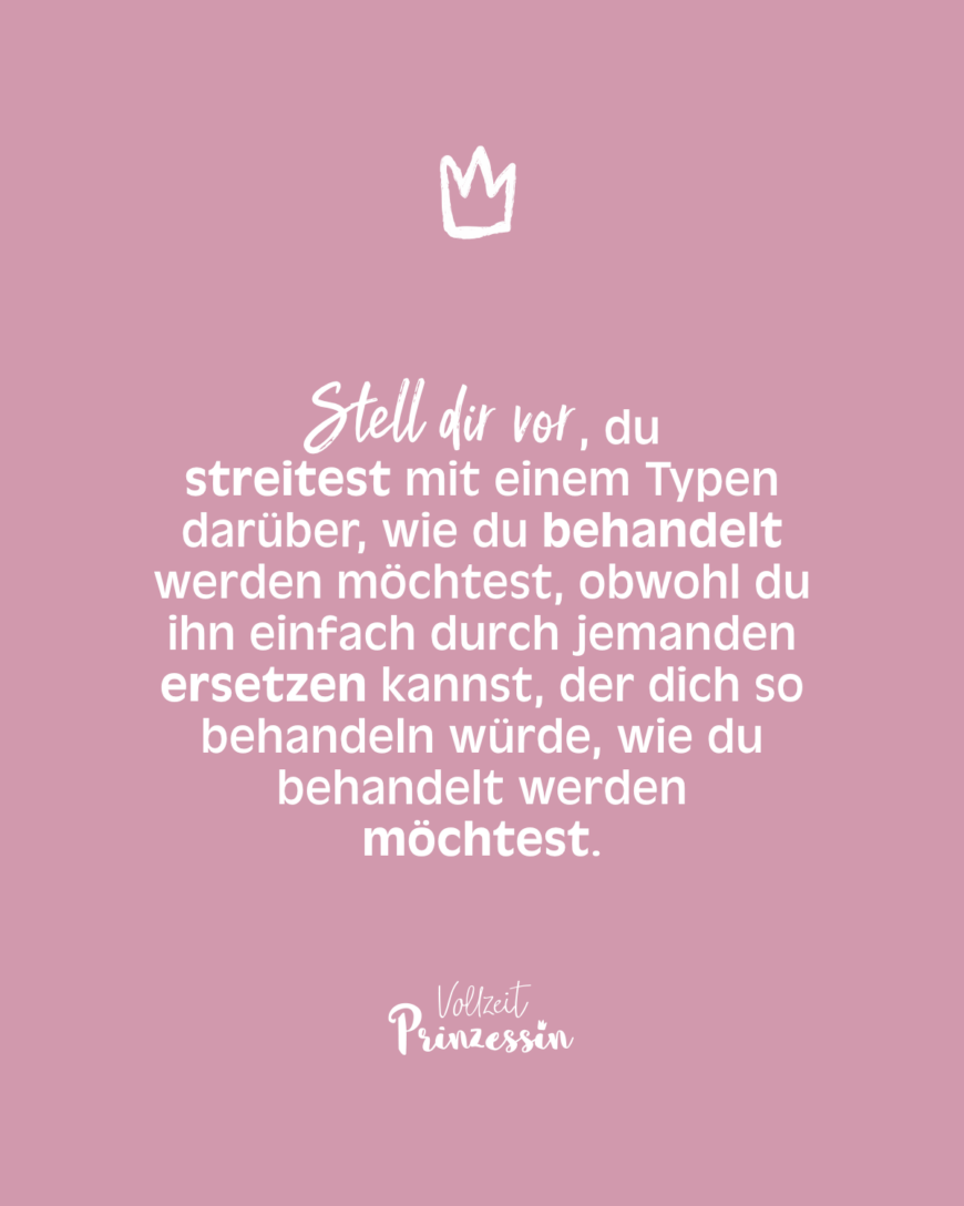 Stell dir vor, du streitest mit einem Typen darüber, wie du behandelt werden möchtest, obwohl du ihn einfach durch jemanden ersetzen kannst, der dich so behandeln würde, wie du behandelt werden möchtest.