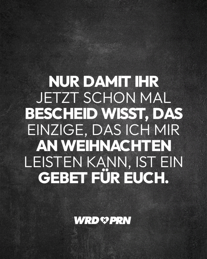 Nur damit ihr jetzt schon mal Bescheid wisst, das einzige, das ich mir an Weihnachten leisten kann, ist ein Gebet für euch.