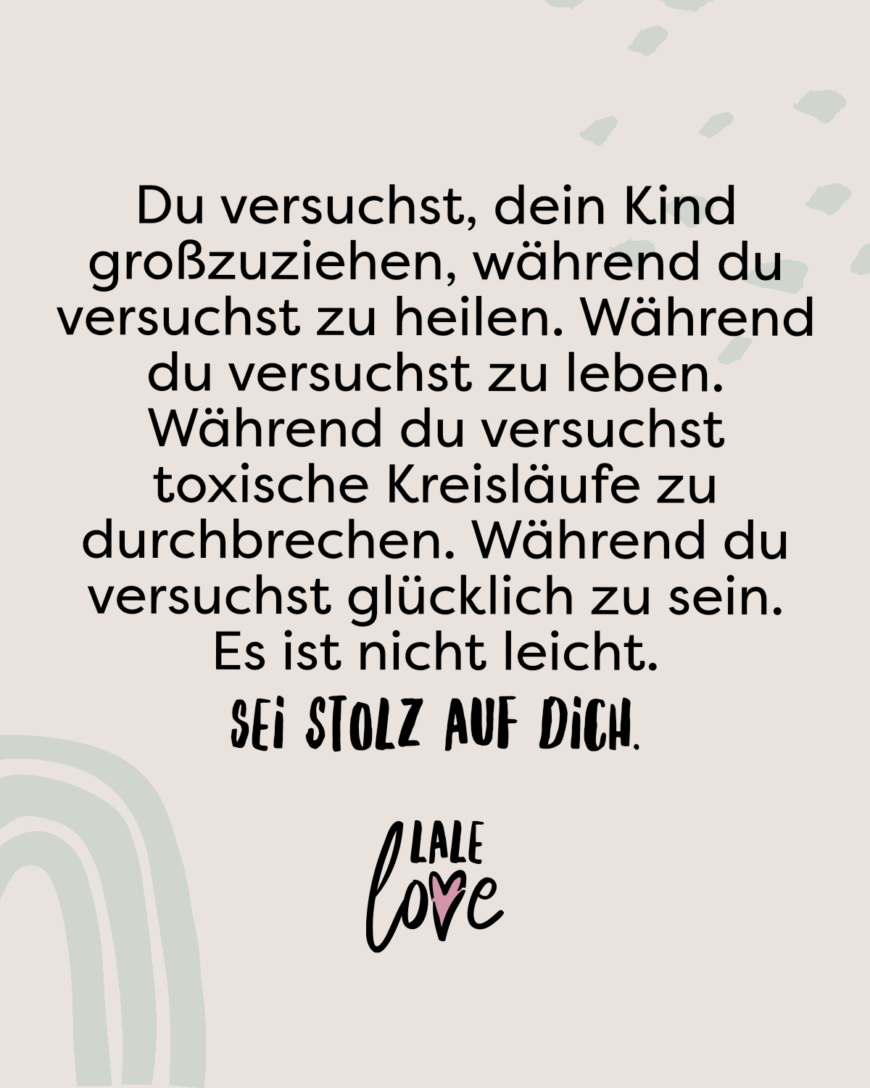 Du versuchst, dein Kind zu großzuziehen, während du versuchst zu heilen. Während du versuchst zu leben. Während du versuchst toxische Kreisläufe zu durchbrechen. Während du versuchst glücklich zu sein. Es ist nicht leicht. Sei stolz auf dich.