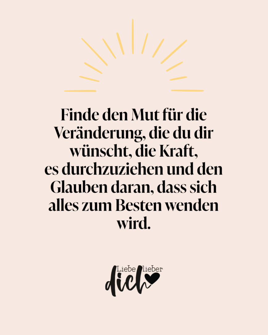 Finde den Mut für die Veränderung, die du dir wünscht, die Kraft, es durchzuziehen und den Glauben daran, dass sich alles zum Besten wenden wird.