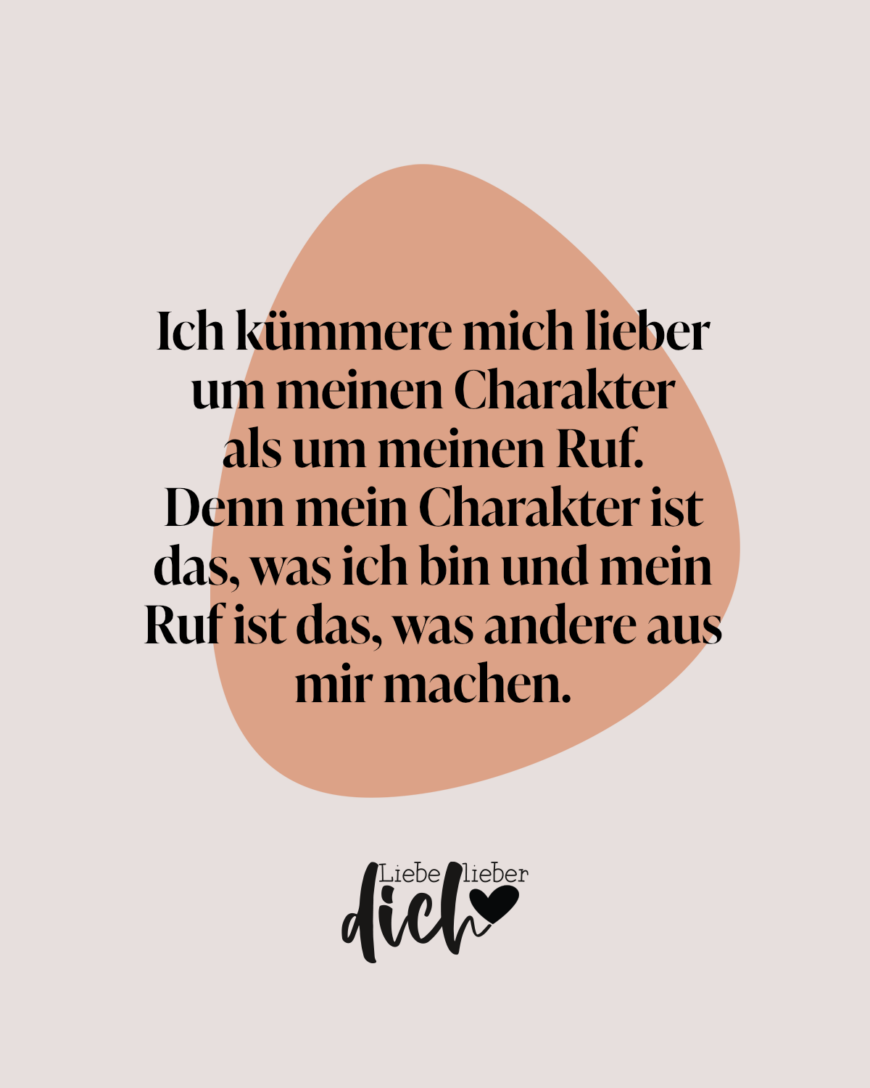 Ich kümmere mich lieber um meinen Charakter als um meinen Ruf. Denn mein Charakter ist das, was ich bin und mein Ruf ist das, was andere aus mir machen.