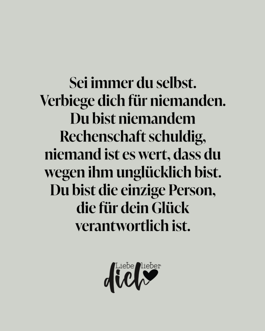 Sei immer du selbst. Verbiege dich für niemanden. Du bist niemandem Rechenschaft schuldig, niemand ist es wert, dass du wegen ihm unglücklich bist. Du bist die einzige Person, die für dein Glück verantwortlich ist.