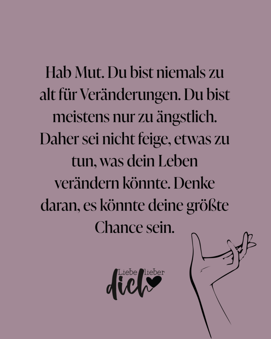 Hab Mut. Du bist niemals zu alt für Veränderungen. Du bist meistens nur zu ängstlich. Daher sei nicht feige, etwas zu tun, was dein Leben verändern könnte. Denke daran, es könnte deine größte Chance sein.