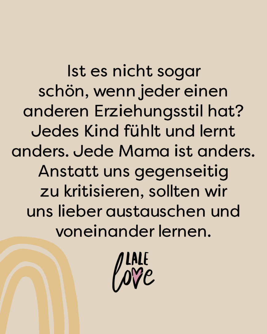 Ist es nicht sogar schön, wenn jeder einen anderen Erziehungsstil hat? Jedes Kind fühlt und lernt anders. Jede Mama ist anders. Anstatt uns gegenseitig zu kritisieren, sollten wir uns lieber austauschen und voneinander lernen.