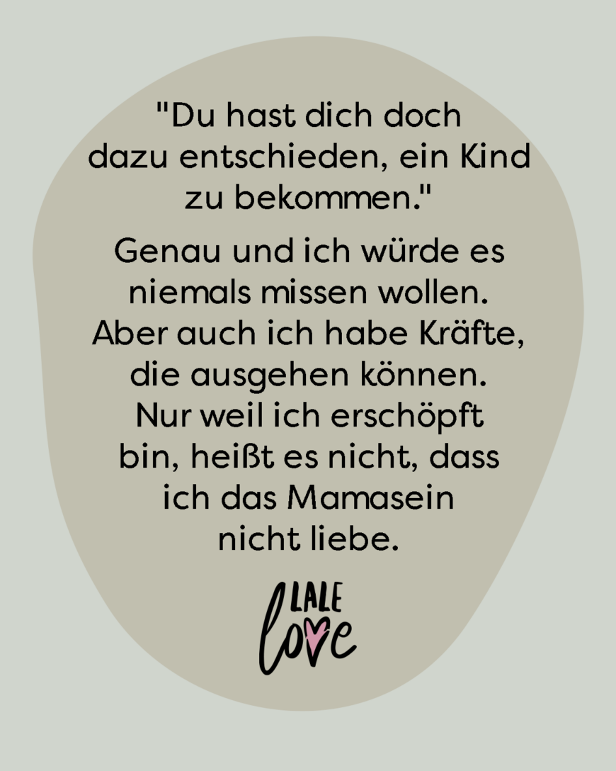 *Du hast dich dazu entschieden, ein Kind zu bekommen.* Genau und ich würde es niemals missen wollen. Aber auch ich habe Kräfte, die ausgehen können. Nur weil ich erschöpft bin, heißt es nicht, dass ich das Mamasein nicht liebe.