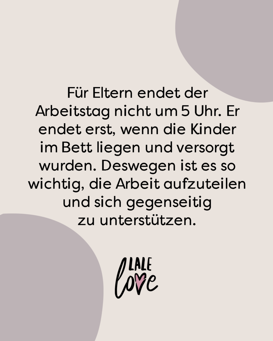 Für Eltern endet der Arbeitstag nicht um 5 Uhr. Er endet erst, wenn die Kinder im Bett liegen und versorgt wurden. Deswegen ist es so wichtig, die Arbeit aufzuteilen und sich gegenseitig zu unterstützen.